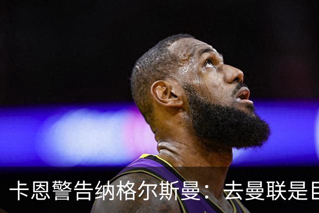 卡恩警告纳格尔斯曼：去曼联是巨大风险，近年主帅几乎都失败