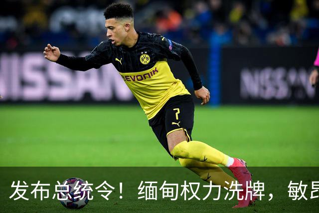 发布总统令！缅甸权力洗牌，敏昂莱换将，中国稳布局