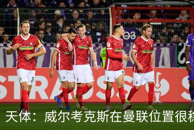 天体：威尔考克斯在曼联位置很稳，他上任后花6.2亿签了15人