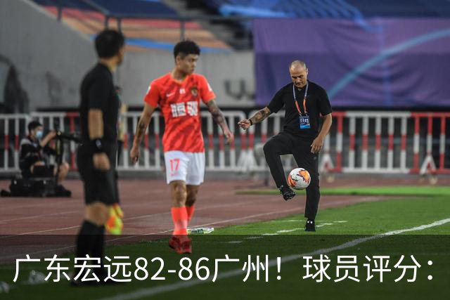 广东宏远82-86广州！球员评分：2人满分，4人良好，1人不合格