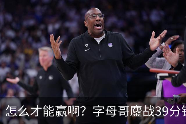 怎么才能赢啊？字母哥鏖战39分钟23中12 空砍29+15+11大三双