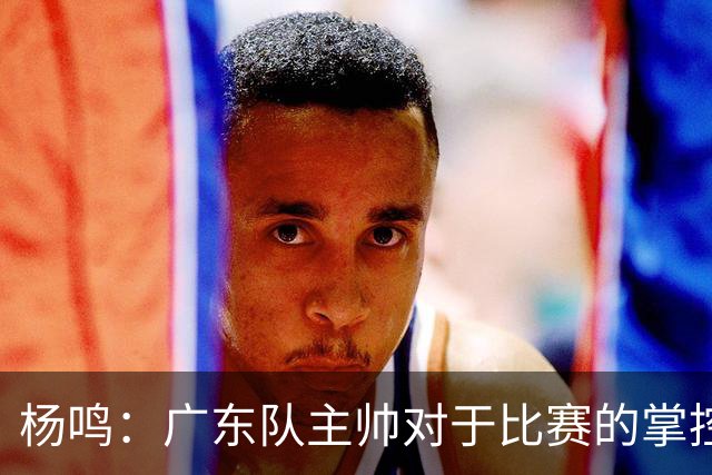 杨鸣：广东队主帅对于比赛的掌控和熟悉程度都很难让人理解