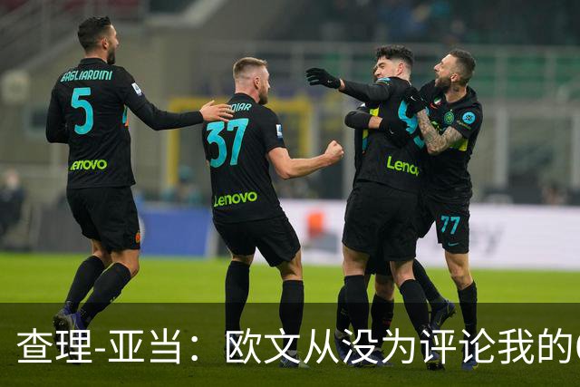 查理-亚当：欧文从没为评论我的64米吊射道歉，他说是开大脚