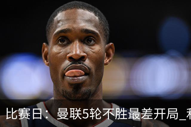 比赛日：曼联5轮不胜最差开局 利马炮轰高层遭处刑？