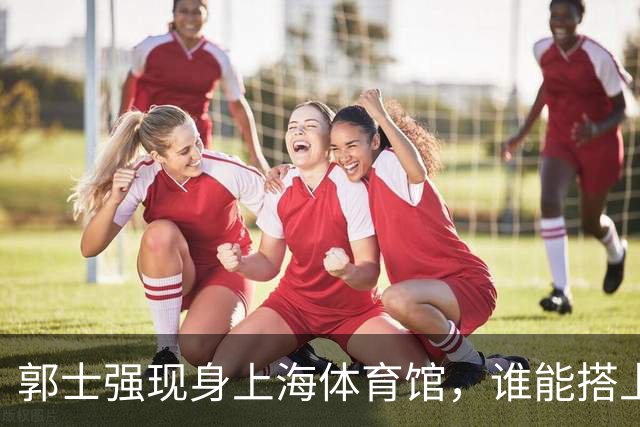 郭士强现身上海体育馆，谁能搭上中国男篮新一期国字号班车？