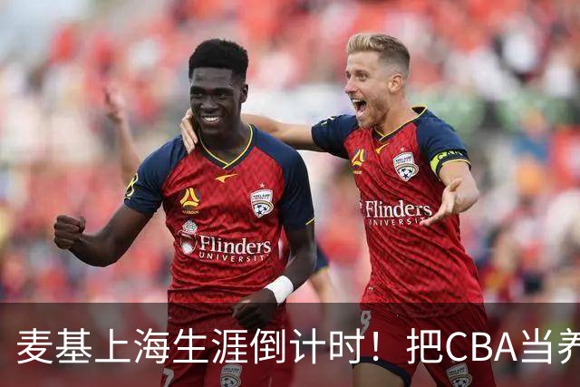 麦基上海生涯倒计时！把CBA当养老院态度成硬伤，合同4个月非保障
