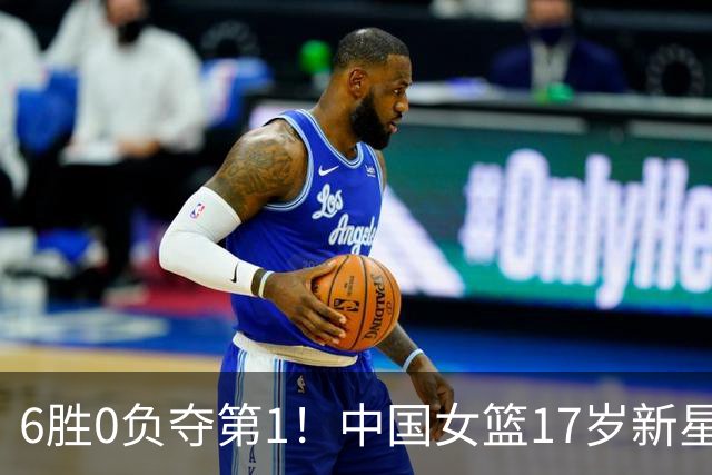 6胜0负夺第1！中国女篮17岁新星轰25分+5记三分：宫鲁鸣招进她？