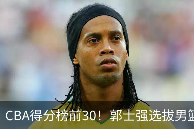 CBA得分榜前30！郭士强选拔男篮国手仅2人！这3人或该带上打世预赛